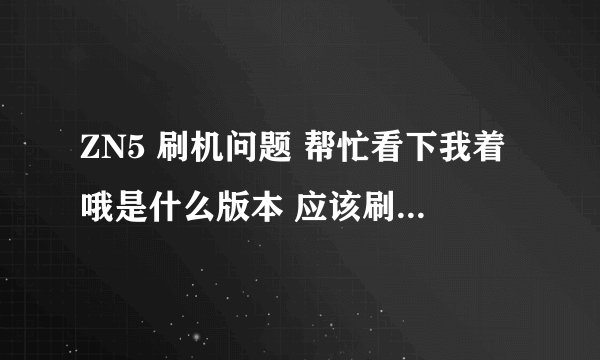 ZN5 刷机问题 帮忙看下我着哦是什么版本 应该刷什么样的版本 高分