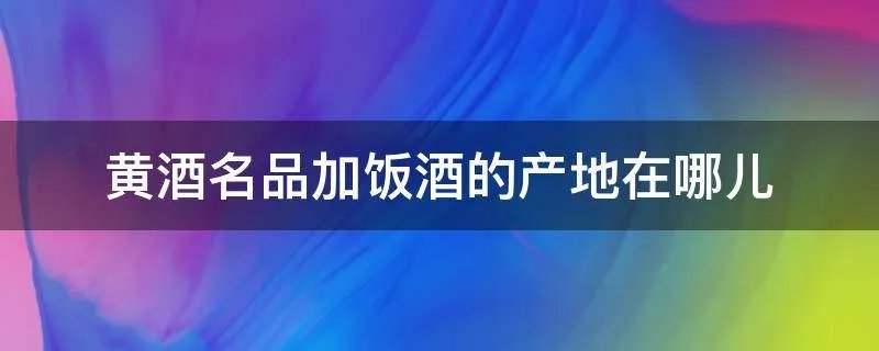 黄酒名品加饭酒的产地在哪儿