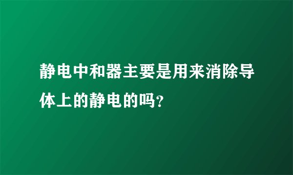 静电中和器主要是用来消除导体上的静电的吗？