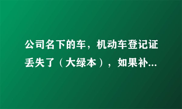 公司名下的车，机动车登记证丢失了（大绿本），如果补办需要提供哪些手续？