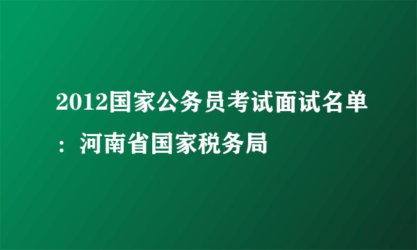 2012国家公务员考试面试名单：河南省国家税务局