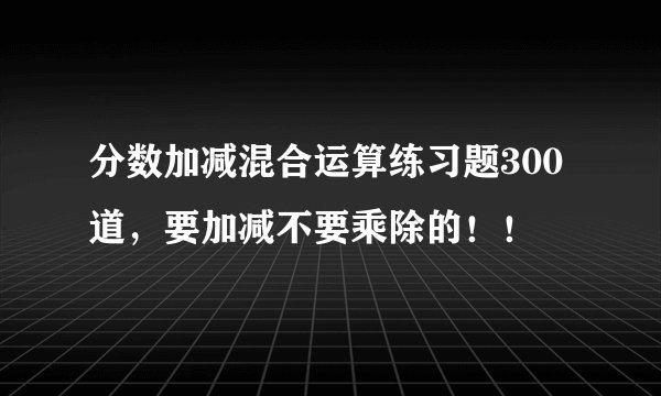 分数加减混合运算练习题300道，要加减不要乘除的！！