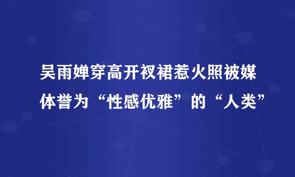 吴雨婵穿高开衩裙惹火照被媒体誉为“性感优雅”的“人类”