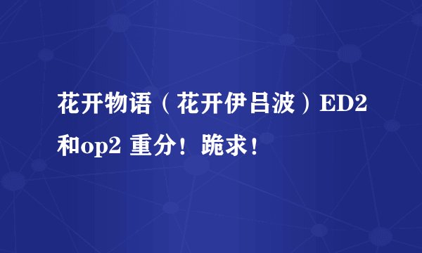 花开物语（花开伊吕波）ED2和op2 重分！跪求！