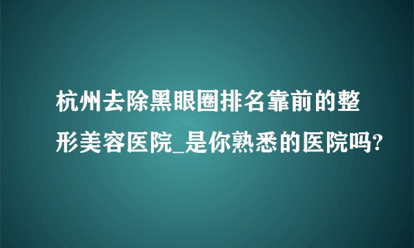 杭州去除黑眼圈排名靠前的整形美容医院_是你熟悉的医院吗?