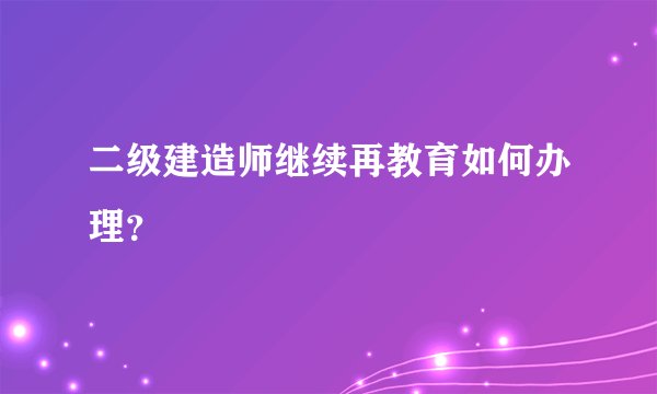 二级建造师继续再教育如何办理？