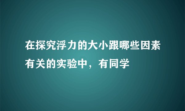 在探究浮力的大小跟哪些因素有关的实验中，有同学