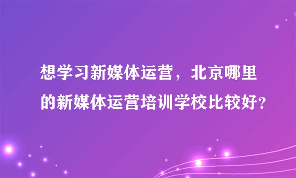 想学习新媒体运营，北京哪里的新媒体运营培训学校比较好？