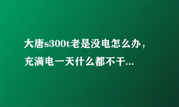 大唐s300t老是没电怎么办，充满电一天什么都不干就没有了很是郁闷啊》帮别人买的还落埋怨