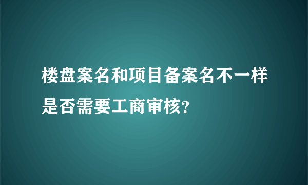 楼盘案名和项目备案名不一样是否需要工商审核？