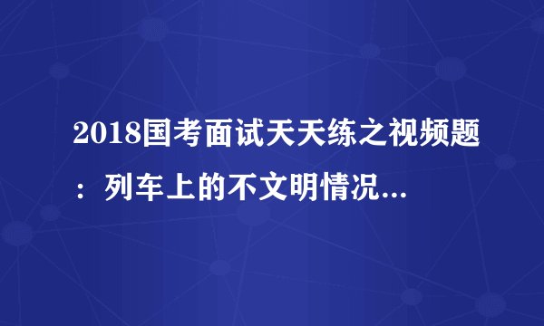 2018国考面试天天练之视频题：列车上的不文明情况该如何处理