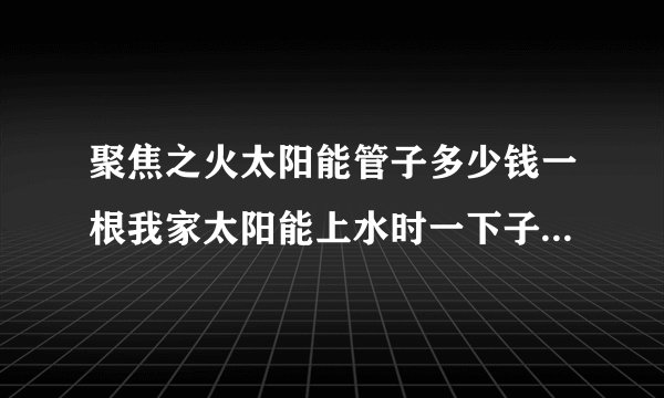 聚焦之火太阳能管子多少钱一根我家太阳能上水时一下子爆了10几根真晦气？