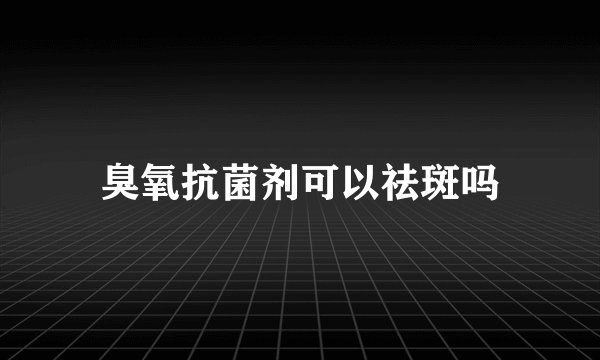 臭氧抗菌剂可以祛斑吗