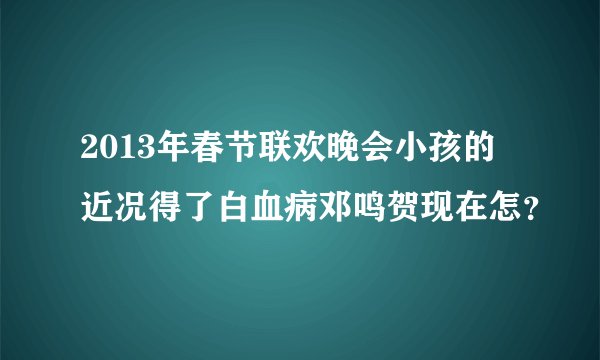 2013年春节联欢晚会小孩的近况得了白血病邓鸣贺现在怎？