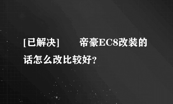 [已解决]		帝豪EC8改装的话怎么改比较好？