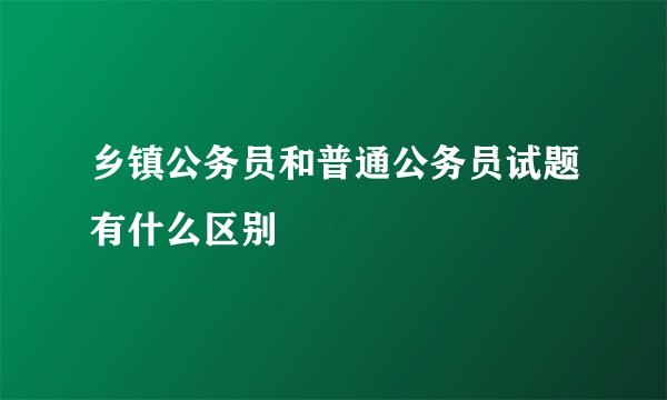 乡镇公务员和普通公务员试题有什么区别