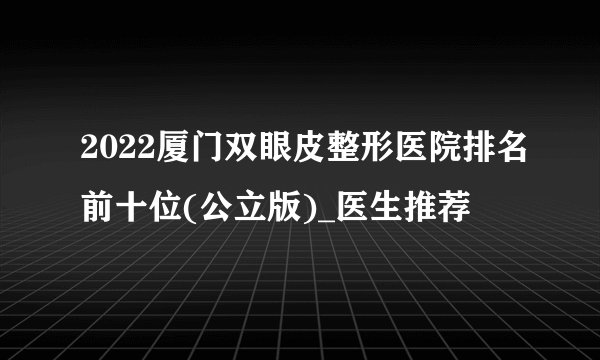 2022厦门双眼皮整形医院排名前十位(公立版)_医生推荐
