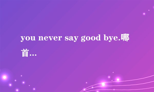 you never say good bye.哪首歌的歌词？如题 谢谢了