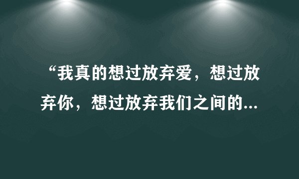 “我真的想过放弃爱，想过放弃你，想过放弃我们之间的感情。”是哪首歌的歌词？