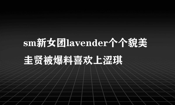 sm新女团lavender个个貌美圭贤被爆料喜欢上涩琪