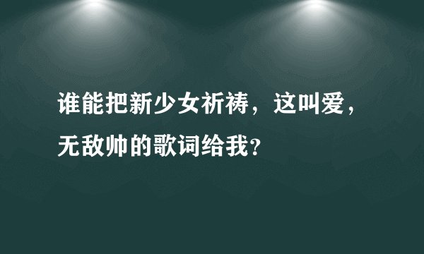 谁能把新少女祈祷，这叫爱，无敌帅的歌词给我？