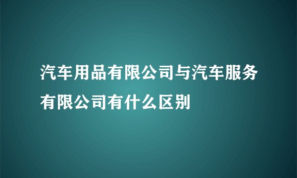 汽车用品有限公司与汽车服务有限公司有什么区别