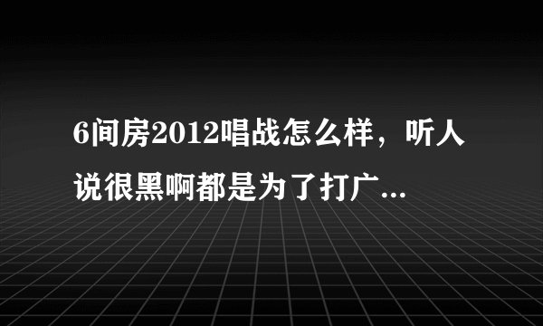 6间房2012唱战怎么样，听人说很黑啊都是为了打广告内定的，是真的吗