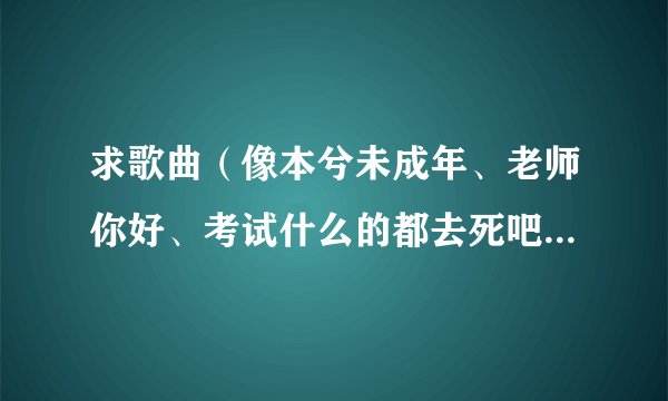 求歌曲（像本兮未成年、老师你好、考试什么的都去死吧...一类的）