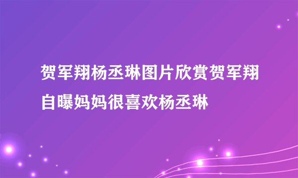 贺军翔杨丞琳图片欣赏贺军翔自曝妈妈很喜欢杨丞琳