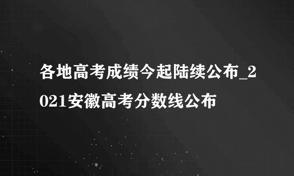 各地高考成绩今起陆续公布_2021安徽高考分数线公布