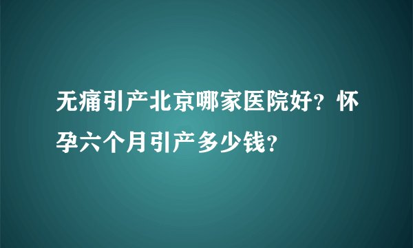 无痛引产北京哪家医院好？怀孕六个月引产多少钱？