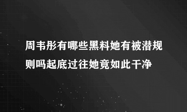 周韦彤有哪些黑料她有被潜规则吗起底过往她竟如此干净