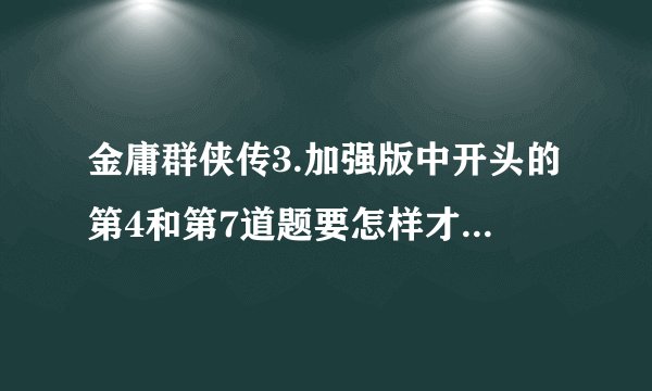 金庸群侠传3.加强版中开头的第4和第7道题要怎样才能答对？