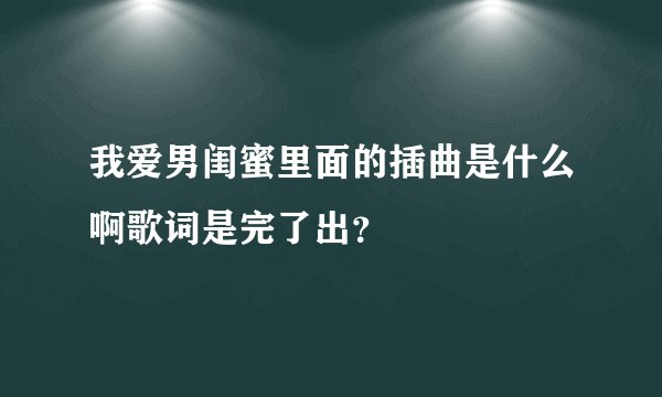 我爱男闺蜜里面的插曲是什么啊歌词是完了出？