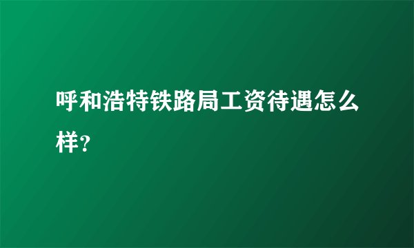 呼和浩特铁路局工资待遇怎么样？
