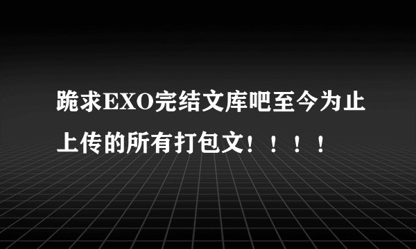 跪求EXO完结文库吧至今为止上传的所有打包文！！！！