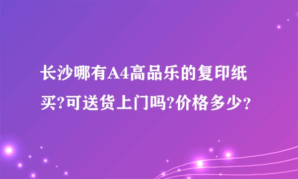 长沙哪有A4高品乐的复印纸买?可送货上门吗?价格多少？