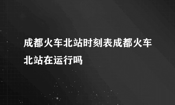 成都火车北站时刻表成都火车北站在运行吗