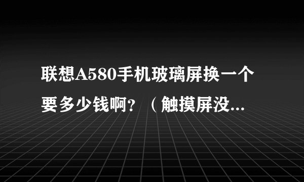 联想A580手机玻璃屏换一个要多少钱啊？（触摸屏没有问题，手机可照常使用）