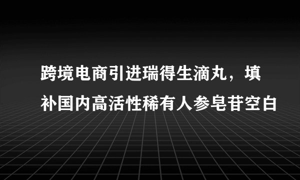 跨境电商引进瑞得生滴丸，填补国内高活性稀有人参皂苷空白