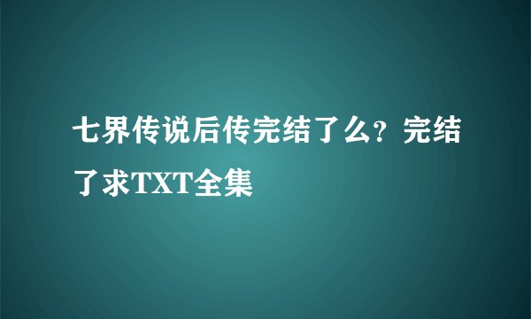 七界传说后传完结了么？完结了求TXT全集