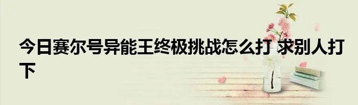 今日赛尔号异能王终极挑战怎么打 求别人打下