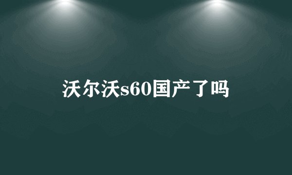 沃尔沃s60国产了吗
