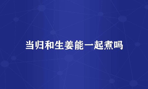 当归和生姜能一起煮吗