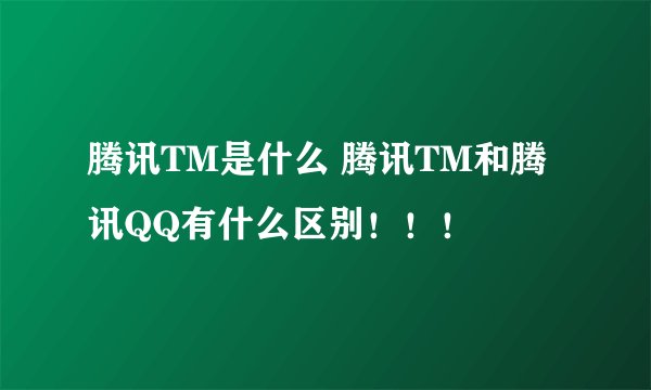 腾讯TM是什么 腾讯TM和腾讯QQ有什么区别！！！