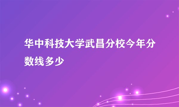 华中科技大学武昌分校今年分数线多少