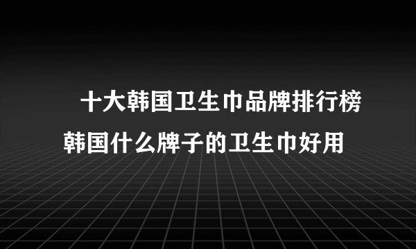 ​十大韩国卫生巾品牌排行榜 韩国什么牌子的卫生巾好用