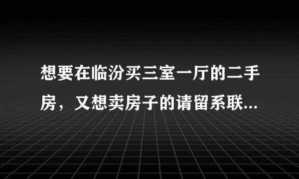 想要在临汾买三室一厅的二手房，又想卖房子的请留系联系信息，写明房子地址。