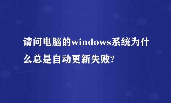 请问电脑的windows系统为什么总是自动更新失败?