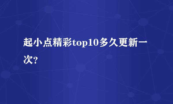 起小点精彩top10多久更新一次？